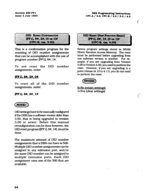 Page 195Section 400 FFl 
Issue 2 July 1993 DBS Programming Instructi01~1 
CPC-A / 3.0,CPC-B / 2.0 / 3.0 /4.0 
c 
This is a cor&rmation program for the 
resetting of DID numher assignments 
that can be accomplished with the use of 
program number [FFl], 8#, l#. 
To not reset the DID number 
assignments, enter: 
j?Fll. 8#.2#.0# 
To reset all of the DID number 
assignments, enter: 
ml), BW, 2#, 1W 
DID&tingshavet&emaWlllycO~ 
ifthe DBS has a software version older than 
3.00, that is being upgraded to version 
3.00...