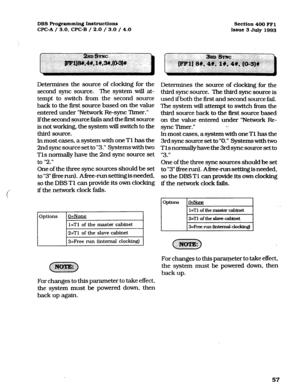 Page 198DBS Programming Inst~ctions 
Section 400 FFl 
WC-A / 3.0. CPC-B / 2.0 / 3.0 / 4.0 
Issue 3 July 1993 
Determines the source of clocking for the 
second sync source. The system will at- 
tempt to switch from the second source 
back to the first source based on the value 
entered under “Network Re-sync Tfmer.” 
lfthe second source fails and the first source 
is not working, the system will switch to the 
third source.. 
ln most cases, a system with one Tl has the 
2nd sync source set to “3.” Systems with...