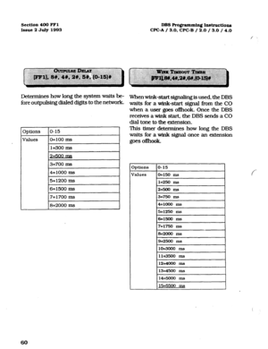 Page 201Sectfon 400 FFl 
Issue 2 July 1993 
DBS Programming Instructions 
WC-A / 3.0, CPC-B / 2.0 / 3.0 / 4.0 
/ . . . 
Determines how long the system waits be- 
fore outpulsing dialed digits to the network. 
3ptions 
o-15 
Values O=lOO Ins 
1=300 ms 
2=500 Ins 
3=700 ms 
4=1000 ms 
5=1200 ms 
6=1500 ms 
7=1700 ms 
8=2000 ms 
Whenwink-start signaling is used, the DBS 
waits for a wink-start signal fi-om the CO 
when a user goes ofbok. Once the DBS 
receives a wink start, the DBS sends a CO 
dial tone to the...