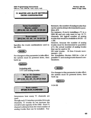 Page 206DBS Programming In.structiona 
CPC-A / 3.0, CPC-B / 2.0 / 3.0 / 4.0 section 400 FF 
Insue 3 
July 1993 
Specifies the trunk combinations used in 
the DBS. 
For changes to this parameter to take effect, 
the system must be powered down, then 
back up. 
o=Analoa only 
l=Tl and analog trunks thermore, the number of analog &unks that 
canbeusedisahvaysdecrementedinquan- 
tities of 8. 
For instance, if you’re installing a Tl in a 
DBS 96 and you only want to use 12 Tl 
channels, the logical: number of analog...