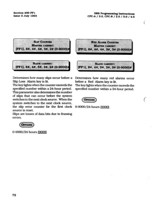 Page 213section 400 FFl 
Issue 2 July 1993 DBS Pro@amming Intstruction~ 
CPGA / 3.0, CPC-B / 2.0 / 3.0 / 4.0 
Determines how many slips occur befonz a 
Slip Loss Alarm key is lit. 
‘Ihe key lights when the counter exceeds the 
specified number within a 24-hour period. 
This parameter also determines the number 
of slips that can occur before the system 
switches to the next clock source. When the 
system switches to the next clock source, 
the slip en-or counter for the first clock 
source is reset. 
Slips are...