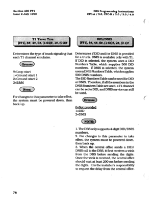 Page 219Section 400 FFl 
Issue 2 July 1993 DBS Programming Instruct.io~ 
CPC-A / 3.0, CPC-B / 2.0 / 3.0 / 4.0 
Deterrnines the type of trunk signaling that 
each Tl channel emulates. 
O=Loop start 
I=Ground start 1 
2=Ground start 2 
3=Ex!zM 
For changes to this parameter to take effect, 
the system must be powered down, then 
back up. Determines if DID and/or DNIS is provided 
for a trunk. DNIS is available only with Tl . 
If DID is selected, the system uses a DID 
Numbers Table, which supplies 500 DID...