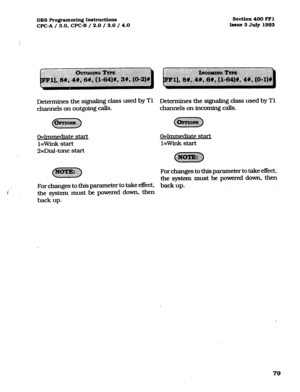 Page 220DBS Programming Inst~ctions section 400 FFl 
WC-A / 3.0, CPC-B / 2.0 / 3.0 / 4.0 bsue 3 July 1993 
Determines the signaling cbs used by T1 Determines the signaling class used by Tl 
channels on outgoing calls. channels on incoming calls. 
O=Immediate start 
l=Wink start 
2=Dial-tone start 
~~~ @ggzpJg;:; O=Immediate start 
l=Wink start 
c?z!ym!J 
..ij~~~ 
For changes to this parameter to take effect. 
the system must be powered down, then 
i ~ 
For changes to this parameter to take effect, back up. 
the...