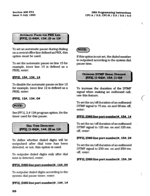 Page 229Section 400 FF2 
Issue 3 July 1993 DBS Programming Instructions 
WC-A / 3.0, CPC-B / 2.0 / 3.0 / 4.0 
To set an automatic pause during dialing 
on a central of&e line defined as PBX this 
option must be used. 
To set the automatic pause on line 15 for 
example, (once line 15 is defined as a 
PBX). enter: 
pm. SW. 13w. 19 
To disable the automatic pause on line 12 
for example. (once line 12 is defI.txd as a 
PBX), enter: 
pF2], 128, 136, ow 
See [FFl], 3.# 12# program option, for the 
timer used for this...