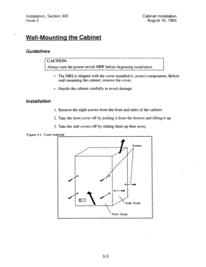 Page 24Installation, Section 300 
Issue 2 
..1^ 
Wall-Mountina the Cabinet 
Guidelines 
Cabinet installation 
August 16; 1993 
CAUTION: 
Always turn the power switch OFF before beginning installation. 
l The DBS is shipped with the cover installed to protect components. Before 
wall-mounting the cabinet, remove the cover. 
l Handle the cabinet carefully to avoid damage. 
Installation 
1. Remove the eight screws from the front and sides of the cabinet. 
2. Take the front cover off by pulling it from the bottom...