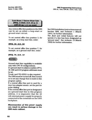 Page 233Section 400 FF2 
Issue 3 July 1993 
Any central office line position in the DBS 
can be set as either a loop-start or 
ground-start circuit. 
To set central office line position 3, for 
example, as a loop start line, enter: 
ml. 3#.21#.0# 
To set central o&e line position 7. for 
example, as a ground start line, enter: 
pF2],7#,21#, l# 
Ground. start line capability is available 
only with CFC-B configurations. 
lfaground-starttrunk is enabled, FFl], 
3#. %I## and 21# progmm addresses must 
beset 
Trunk...