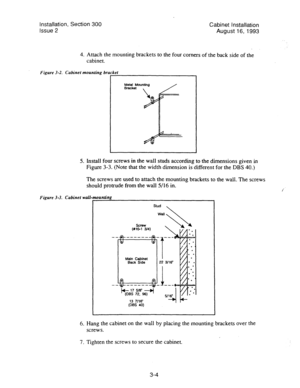 Page 25Installation, Section 300 
Issue 2 Cabinet Ins!allation 
August 16, 1993 
4. Attach the mounting brackets to the four comers of the back side of the 
cabinet. 
Figure 3-2. Cabinet mounting bracket 
I Metal Mounting 
Bracket 
5. Lnstall four screws in the wall studs according to the dimensions given in 
Figure 3-3. (Note that the width dimension is different for the DBS 40.) 
The screws are used to attach the mounting brackets to the wall. The screws 
should protrude from the wall 5/16 in. 
Figure 3-3....