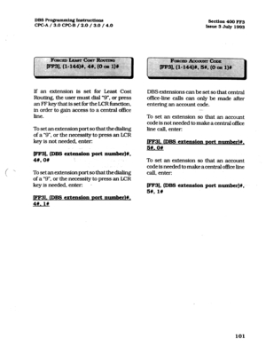 Page 242DBS Programming Inst~~ctlons 
CPGA / 3.0 CF’C-B / 2.0 / 3.0 / 4.0 Section 400 FF3 
Issue 3 July 1993 
If an extension is set for Least Cost 
Routing, the user must dial “9”. or press 
an FF key that is set for the LCR h&ion, 
in order to gain access to a central office 
line. 
To set an extension port so that the dialing 
of a “9”. or the necessity to press an LCR 
key is not needed. enter: 
[FF3], (DBS eit&on port number)#, 
46, on 
Tosetanextensionportsothatthedialing 
of a “9”. or the necessity to...