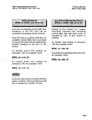 Page 246DBS Pro@ammin~ Instmctions 
CPCA / 3.0 CPGB / 2.0 / 3.0 / 4.0 Section 400 FF3 
Issue 3 July 1993 
Access to an available central office line 
assigned to the FFl key can be 
automatic by picking up the receiver. 
If the FFl key is a pooled trunk key, an 
available central office line is accessed 
in numerical order from the highest line 
number assigned to the key, to the 
lowest. 
To disable prime line pickup on 
extension 100, for example, enter: 
pF31. l#. ll#.O# 
To enable prime line pickup on...