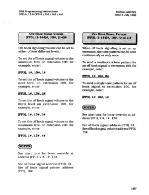 Page 248DBS Ro@ammin~ Instructions 
CPGA / 3.0 CPGB / 2.0 / 3.0 / 4.0 Section 400 FF3 
Issue 3 July 1993 
Off-hook signaling volume can be set to 
either of four different levels. 
To set the off hook signal volume to the 
minimum level on extension 100, for 
example, enter: When off hook signaling is set on an 
extension, the tone pattern can be sent 
continuously or only once. 
To send a continuous tone pattern for 
an off hook signal to extension 100, for 
example, enter: 
wF3], 19, 15#, l# 
LFF31. 1#.16#.0#...