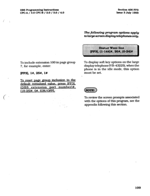 Page 250DBS Pro@mmhg Inb-uctions 
CFGA/ 3.0 CPGB / 2.0 / 3.0 / 4.0 Section 400 
FF3 
Issue3 
July1993 
ThejXowing program options apply 
toI~dispZayte&phonesonZy. 
To include extension 100 in page group 
7. for example, enter: 
p3], I#, 25#, I# 
To reset Dagle IlrOuD inclusion to the 
default initialized value. Dress lFF3L 
IDBS extension Dart number)#, 
j18-25)#. O#. lON/OFFl: 
c  
I 
. -I 
To display soft key options on the large 
display telephone (VB-43225). when the 
phone is in the idle mode, this option...