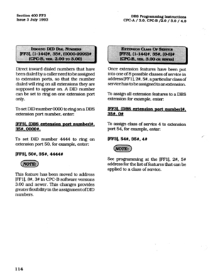 Page 255Section 400 FF3 
Issue3July1993 DBSRograrmPaingI.n&ructions 
CPGA/ 3.0, WC-B /2.0 / 3.0 / 4.0 
Direct inward dialed numbers that have 
been dialed by a caller need to be assigned 
to extension ports, so that the number 
dialed will ring on all extensions they are 
supposed to appear on. A DID number 
can be set to ring on one extension port 
only. 
To set DID number 0000 to ring on a DBS 
extension port number, enter: 
1. (Dm C?XtC!DSiOll DOrt llUIDk~~#, 
35#.oooo#. 
To set DID number 4444 to ring on...