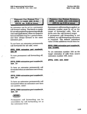 Page 260DBS Rogrammin~ hstructions Section 400 FF3 
CE’GA/ 3.0 CPC-B / 2.0 / 3.0 / 4.0 
Issue3 July1993 
An extension can be set in a permanent 
call forward setting. This fatunz is mainly 
forusewithperipheralequipment(s~~ 
voice mail applications)), where it is desired to 
haveanexknsionring for a period oftime, 
and then always forward to the same 
extension port. 
To not have an extension permanently 
call forwarded for all calls, enter: 
l rDBs extension Dort numberl#, 
42W. On 
To turn permanent call...