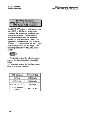 Page 261Section 400 FF3 
issue 3 July 1993 DBS Rogmmmin~ Instructions 
WC-A / 3.0, WC-B /2.0 /. 3.0 / 4.0 
As of CPC-B Version 4, extensions can 
have MC0 or ML keys. In previous 
versions, the keys were avaiIable on a 
system-wide basis. The type of key 
available ditTered with the software 
release. In this parameter, “(00 1 - 144)” 
represents the extension port number. 
In “0 or 1,” ” 0” represents the MC0 keys 
and ” 1” represents the ML keys. The 
following table shows MCL/ML avail- 
ability. 
1. The...