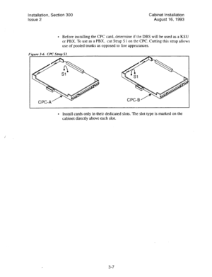 Page 28Installation, Section 300 Cabinet installation 
Issue 2 August 
16,1993 
l Before installing the CPC card, determine if the DBS will be used as a‘KSU 
or PBX. To use as a PBX, cut Strap S 
1 on the CPC. Cutting this strap allows 
use of pooled trunks as opposed to line appearances. 
l Install cards only in their dedicated slots. The slot type is marked on the 
cabinet directly above each slot. 
3-7  