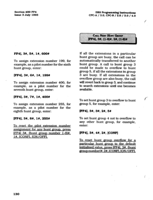 Page 271Section 400 FF4 
Issue 3 July 1993 
FF4],3#,5#, 1#,600# 
To assign extension number 199, for 
example, as a pilot number for the sixth 
hunt group, enter: 
[FF4],3#,6#, l#, 199# 
To assign extension nuqber 400, for 
example, as a pilot number for the 
seventh hunt group, enter: 
lFF41.35 7C, 1#,400# 
To assign extension number 255,. for 
example, as a pilot number for the 
eighth hunt group, enter: 
[FF4], 3#, 8#;1#, 255W 
To reset the uilot extension number 
assignment for anv hunt Q~OUD. Dress 
jFF41...