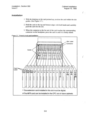 Page 29Installation, Section 300 
Issue 2 
lnstalla tion 
Cabinet Installation 
August 16, 1993 
1. With the lettering on the card pointed up, position the card within the slot 
guides. (See Figure 3-7.) 
2. Hold the card on the top and bottom edges with both hands and carefully 
push the card into the slot. 
3. When the connector at the far end of the card touches the corresponding 
connector on the backplane, press the card in until it is firmly seated. 
rre 3-7. Printed circuit card installation 
Guide 
c...