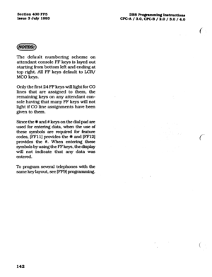 Page 283section 400 ma 
I~sue3 July1993 DBSRo#ammin~Instructions 
CF’GA / 3.0. WC-B / 2.0 / 3.0 / 4.0 
The default numbering scheme on 
attendant console FF keys is layed out 
starting from bottom left and ending at 
top right. All FF keys default to LCR/ 
MC0 keys. 
Only the Arst 24 FF keys will light for CO 
lines that are assigned to them, the 
remaining keys on any attendant con- 
sole having that many FF keys will not 
light if CO line assignments have been 
given to them. 
Since the * and # keys on the...