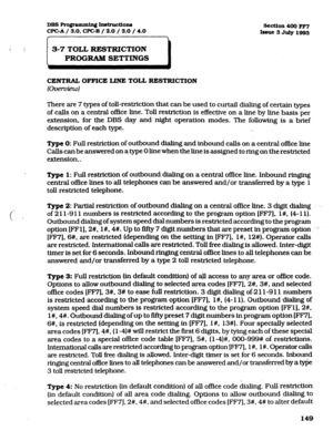 Page 290se!ction 400 FF7 
Iasue3 July1993 
DBS Ro@axnmin~ hstructions 
CPGA/ 3.0. WC-B / 2.0 / 3.0 /4.0 
I 
S-7 TOLL RESTRICTION 
PROGRAM SETTINGS 
CENTRAL OFFICE LINE TOLL RESTRICTION 
(0fxi?fview) 
There are 7 types of toll-restriction that can be used to curtail dialing of certain types 
of calls on a central office line. Toll restriction is effective on a line by hne basis per 
extension, for the DBS day and night operation modes. The following is a brief 
description of each type. 
-. 
Type 0: Full...