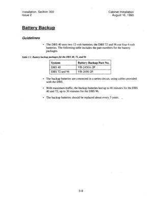 Page 30Installation, Section 300 
Issue 2 Cabinet Installation 
August 16,1993 
Batterv Backup 
Guidelines 
. The DBS 40 uses two 12-volt batteries; the DBS 72 and 96 use four &volt 
batteries. The following table includes the part numbers for the battery 
packages. 
Table 3.1. Battery backup packages for the DBS 40, 72, and 96 
The backup batteries are connected in a series circuit, using cables provided 
with the DBS. 
With maximum traffic, the backup batteries last up to 40 minutes for the DBS 
40 and 72, up...