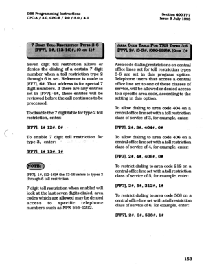 Page 294DBS FVo@mmh. Jndructions 
section 400 FF7 
WC-A / 3.0, CPC-B / 2.0 / 3.0 / 4.0 
Insue 3 July 1983 
(  
Seven digit toll restriction allows or 
denies the dialing of a certain 7 digit 
number when a toll restriction type 2 
through 6 is set. Reference is made to 
[FF7], 6#. That address is for special 7 
digit numbers. If there are any entries 
set in [FFV];-6#, these entries will be 
reviewed before the call continues to be 
processed. 
To disable the 7 digit table for type 2 toll 
restriction, enter:...