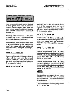 Page 297&ction 400 FF7 
Iuuc3July1833 DBs~gmnmingInstmctions 
CFGA3.0, CPGB / 2.0/.3.0 / 4.0 
Four special of&e code tables are tied 
to four special area codes to allow or 
restrict a broad range of office codes for 
each special area code, on central office 
lines set with toll restriction classes of 
service 3-6. 
Typically, office codes such as 976.555 
or other *pay for call” line sexvices are 
selected as special o&e codes. 
To select of&e code 976 as an oflice code 
to be restricted with the first...