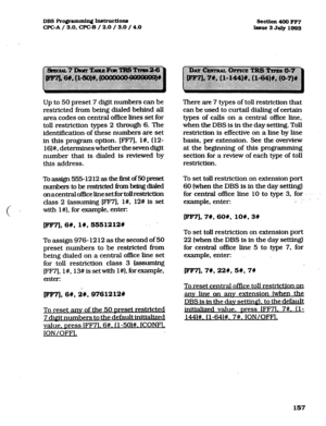 Page 298DBS Pro@ammh~ h~truction8 
CPGA/ 3.0, CPGB / 2.0 / 3.0 / 4.0 section 400 FF7 
Issue3JuIy1803 
Up to 50 preset 7 digit numbers can be 
restricted from being dialed behind all 
area codes on central of&e lines set for 
toll restriction types 2 through 6. The 
identifkation of these numbers are set 
in this program option. [FM], l#, (12- 
16)#, determines whether the seven digit 
number that is dialed is reviewed by 
this address. 
Toassign5551212asthef%tof50preset 
numberstoberestxictedfiombeingdtaled...