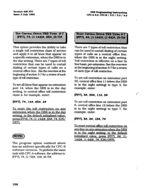 Page 299section 400 FF7 
Issue3July1993 DB3Frogrammin~~~~ons 
CPGA3.0, CPGB / 2.0 / 3.0 / 4.0 
This option provides the ability to take 
a single toll restriction class of service 
and apply it to all lines that appear on 
a specific extension, when the DBS is in 
the day setting. There are 7 types of toll 
restriction that can be used to curtail 
dialing of certain types of calls on a 
central office line. Seetheovemiewatthe 
nofsection3-7forareviewofeach 
type of toll mstriction. 
To set all lines that appear...