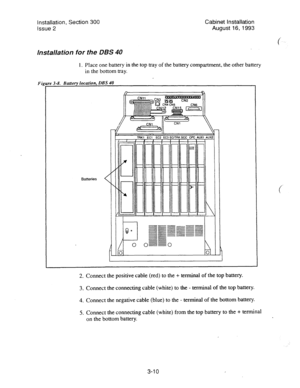 Page 31Installation, Section 300 
Cabinet Installation 
Issue 2 
August 16,1993 
Installation for the DBS 40 
1. Place one battery in the top tray of the battery compartment, the other battery 
in the bottom tray. 
Rnff~ru Inmhn. nRS 4n 
I 
2. Connect the positive cable (red) to the + terminal of the top battery. 
3. Connect the connecting cable (white) to the - terminal of the top battery. 
4. Connect the negative cable (blue) to the - terminal of the bottom battery. 
5. Connect the connecting cable (white)...