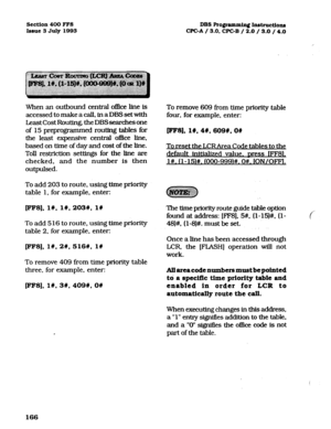 Page 307Section 400 FFS 
Issue 3 July 1993 
When an outbound central o&e line is 
accessed to make a call, in a DBS set with 
Least Cost Routing, the DBS searches one 
of 15 preprogrammed routing tables for 
the least expensive central oflIce line, 
based on time of day and cost of the hne. 
Toll restriction settings for the line are 
checked, and the number is then 
outpulsed. 
To add 203 to route. using time priority 
table 1, for example, enter: 
FFS], I#, I#, 2031, l# 
To add 5 16 to route, using lime...