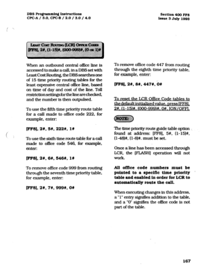 Page 308DBSRo~ammingIns~ctions 
CFC-A / 3.0, WC-B / 2.0 / 3.0 / 4.0 Section4OOFF8 
Issue 3July1993 
When an outbound central office line is 
accessed to make a call, in a DES set with 
Least Cost Routing, the DBS searches one 
of 15 time priority routing tables for the 
least expensive central of&e line, based 
on time of day and cost of the line. Toll 
restrictionseUingsfortheknearechecked, 
and the number is then outpulsed. 
To use the fifth time priority route table 
for a call made to office code 222, for...