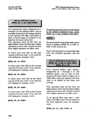 Page 309Section 400 FF8 
Issue 3 Juiy 1993 DBS Programming Instruction 
CPGA / 3.0, CPGB / 2.0 / 3.0 / 4.0 
Four special area codes, designated as 1 
through 4 
in the address above, can be 
specially chosen for LCR routing. and tied 
to four special LCR of&e code tables to 
allow a broad range of numbers to be 
dialed by the least costly route. 
This operation keys off the first six 
digits dialed. where the first three digits 
represent an area code, and the second 
three digits represent an of&e code. 
To...