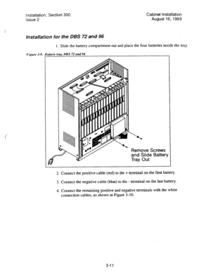 Page 32Installation, Section 300 
Issue 2 Cabinet installation 
August 
16; 1993 
Installation for the DBS 72 and 96 
1. Slide the battery compartment out and place the four batteries inside the tray. 
Figure 3-9. Baaety tray, OBS 72 and 96 
Remove Screws 
and Slide Battery 
Tray Out 
2. 
3. 
-4. Connect the positiye cable (red) to the + terminal on the frost battery. 
Connect the negative cable (blue) to the - terminal on the last battery. 
Connect the remaining positive and negative terminals with the white...