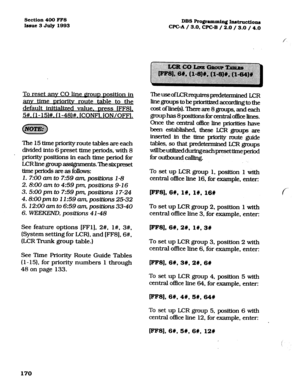 Page 311Section 400 FFS 
Issue 3 July 1993 DBS Ro@-ammin~ Instmctio~ 
WC-A / 3.0, CPGB / 2.0 / 3.0 / 4.0 
To reset anv CO line DOLID Dosition in 
anv time Drioritv route table to the 
default initialized value. Dress IFF8L 
5#. (l-15)#. (l-48)#. fCONF1. ION/OFFl. 
The 15 time priority route tables are each 
divided into 6 preset time periods, with 8 
’ priority positions in each time period for 
LCRhegroupassignme.nts.‘Ihesixpmset 
timepcriodsareasfollows: 
1. 7:00 am to 7:59 am, positions l-8 
2. 8:00 am to...