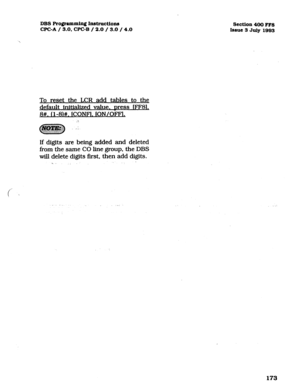 Page 314DBS Programming Instructions 
CPC-A / 3.0, CPC-B / 2.0 / 3.0 / 4.0 
To reset the LCR add tables to the 
default initialized value. Dress rFF8L 
8#. (l-8)#. lCONF1. ION/OFFl. 
.‘. 
If digits are being added and deleted 
from the same CO line group. the DBS 
will delete digits first, then add digits. 
5 
, 
Section 400 FFS 
Issue 3 July 1993 
173  