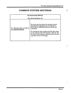 Page 325FF 1 Key System Programming V1.0 
COMMON SYSTEM SETTINGS 
RAIBAUDRATESWlTCH 
FFl-2#-2X-10%-(0 or l)# 
The baud rate that serves the system’s remote 
administration capability can be switched to 
O#: 300 Baud 
(RN-A or RAI-B) either 300 or 1200 baud when the RAI B card 
l#: 1200 Baud IRAI-Bl is installed 
. 
The settings for Data Length and Stop-Bit Length 
are the sane for both TTY and FM. However, the 
No Parity Check setting is always fixed on the RAI 
regardless of the TIY settings. 
Page 4  