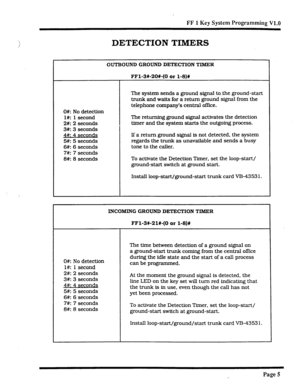 Page 326FF 1 Key System Programming V1.0 
DETECTION TIMERS 
OUTBOUND GROUND DETECTION TIMER 
FFl-3620#-(0 or l-8)# 
0#: No detection 
l#: 1 second 
2#: 2 seconds 
3#: 3 seconds 
4#: 4 secon& 
5#: 5 seconds 
6#: 6 seconds 
7#: 7 seconds 
8#: 8 seconds The system sends a ground signal to .the ground-start 
trunk and wafts for a return ground signal from the 
telephone company’s central office. 
The returning ground signal activates the detection 
timer and the system starts the outgoing process. 
If a return...