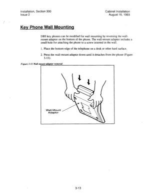 Page 34Installation, Section 300 
Cabinet Installation 
Issue 2 
August 16, 1993 
Kev Phone Wall Mountinq 
DBS key phones can be modified for wall mounting by reversing the wall- 
mount adaptor on the bottom of the phone. The wall-mount adaptor includes a 
small hole for attaching the phone to a screw inserted in the wall. 
1. Place the bottom edge of the telephone on a desk or other hard surface. 
2. Press the wall-mount adaptor down until it detaches from the phone (Figure 
Figure 3-11. Wall-r 
3-l 1). 
unt...