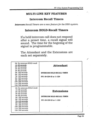 Page 341FF 1 Kev Svstem Programming V2.0 
MULTI-LINE KEY FEATURES 
0#: No intercom-HOLD recall 
l#: 20 seconds 
2#: 40 seconds 
Attendant 
3#: 60 seconds 
4#: 80 seconds 
5#: 100 seconds 
6#: 120 seconds 
7#: 140 seconds 
8#: 160 seconds 
9#: 180 seconds 
lO#: 200 seconds 
1 l#: 220 seconds 
12#: 240 seconds INTERCOM HOLD-RECALL TIMER 
FFl-3X-22+(0 
or 1-12)X 
0#: No intercom-HOLD recall 
l#: 20 seconds 
2#: 40 seconds 
Extensions 
3#: 60 seconds 
4#: 80 seconds 
5#: 100 seconds 
6#: 120 seconds 
7#: 140 seco...