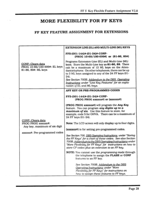 Page 358FF 5 Key Flexible Feature Assignment V2.0 
MORE FLEXIBILITY FOR FF KEYS 
FF KEY FEATURE ASSIGNMENT FOR EXTENSIONS 
EXTENSION LINE (EL) AND MULTI-LINE (ML) KEYS 
FF5-(OOl-144)#-(Ol-24)#-CONF- 
(PROG lo-69/100-699#) or (81-86, 89X) 
CONF: Clears data Programs Extension-Line (EL) and Multi-Line (ML) 
PROG lo-69/ lOO-699#: EL keys keys. Store the Multi-Line key as 81-86.89. There 
Sl-86.89#: ML keys can be a maximum of 12 ML keys on the Atten- 
damtelephone. On other telephones. there can be up 
to 3 ML keys...