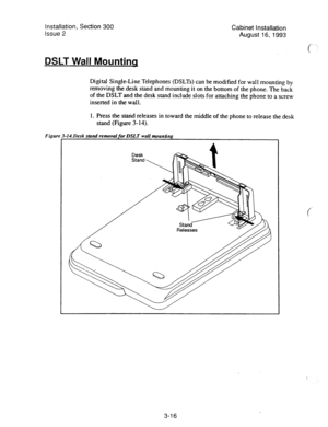 Page 37Installation, Section 300 
Issue 2 Cabinet installation 
August 16,1993 
DSLT Wall Mountinq 
Digital Single-Line Telephones (DSLTs) can be modified for wall mounting by 
removing the desk stand and mounting it on the bottom of the phone. The back 
of the DSLT and the desk stand include slots for attaching the phone to a screw 
inserted in the wall. 
1. Press the stand releases in toward the middle of the phone to release the desk 
stand (Figure 3-14). 
Figur ,ILDesk stand removal for DSLT wail munBn~...