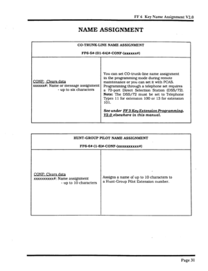 Page 362FF 6 Key Name Assignment V2.0 
NAME ASSIGNMENT 
CO-TRUNK-LINE NAME ASSIGNMENT 
FF6-5W-(01-64)#-CONF-(xxxxxx#) 
You can set CO-trunk-line name assignment 
COW; Clears data in the programming mode during remote 
maintenance or you can set it with PCAS. 
xxxxxx#I: Name or message assignment Programming through a telephone set requires 
- up to six characters 
a 72-port Direct Selection Station (DSS/72). 
Note: The DSS/72 must be set to Telephone 
Types 11 for extension 100 or 13 for extension 
101. 
See...