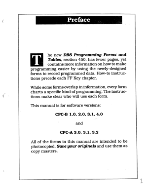 Page 367he new DBS Ffogramming Forins‘ and 
Tabks, section 450, has fewer pages, yet 
contains more information on how to make 
programming easier by using the newly-designed 
forms to record programmed data. How-to instruc- 
tions precede each FF Key chapter. 
While some forms overlap in information, every form 
charts a specific kind of programming. The instruc- 
tions make clear who will use each form. 
This manual is for software versions: 
CPC-B 1.0, 2.0, 3.1.4.0 
and 
CPGA3.0, 3.1, 3.2 
All of the forms in...