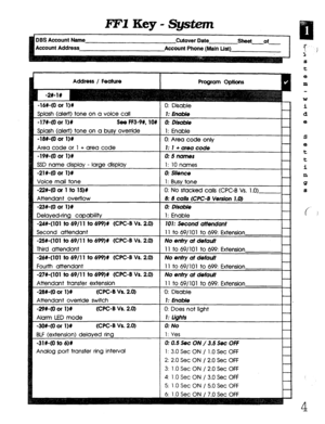 Page 370l?FlKey-System 
DBF Account Name 
Cutover Date 
sheet of 
Account Address 
Account Phone (Main List) 
Address / Feature 
-16#-(0 or l)# 
Solash (alert) tone on a voice call 
-17#-(0 or 11% See FF3-99, lO# 
Splash (alert) tone on a busy override 
-1w(0 or 11% 
Area code or 1 + area code 
-19#-(0 or I)# 
SSD name display - large display 
-21X40 or 1)C 
Voice mail tone 
-22#-(0 or 1 to lS)# 
Attendant overflow 
-23#-(0 or l)# 
Delayed-ring capability 
-248~(101 to 69/l 1 to 699)# (WC-B Vs. 20) 
Second...