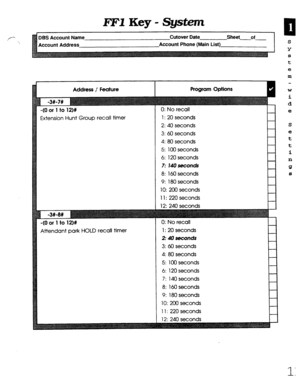 Page 377FEY Key - System 
f-‘ Bs Account Name Cutover Date Sheet of 
 
ccount Address Account Phone (Main List) 
Address /’ Feature 
Extension Hunt Group recall timer 
Attendant park HOLD recall timer 1: 20 seconds 
2: 40 seconds 
3: 60 seconds 
4: 80 seconds 
5: 100 seconds 
6: 120 seconds 
7: 14Oseconds 
8: 160 seconds 
9: 180 seconds 
10: 200 seconds 
11: 220 seconds 
0: No recall 
1: 20 seconds 
2: 40 seconds 
3: 60 seconds 
4: 80 seconds 
5: 100 seconds 
6: 120 seconds 
7: 140 seconds 
8: 160 seconds 
9:...