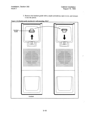 Page 39Installation, Section 300 
Issue 2 Cabinet installation 
August l&l993 
3. 
Remove the handset guide with a small screwdriver, turn it over, and reinsert 
it into the phone. 
3-16. Handset guide insertion for wall-mounting, 
DSLT 
Handset 
Guide 
I I I I 
I 1 
c 1 I I 
I 1 
1 
1 I ~~ 1 1 1 I I 
I 1 
1 
1 I I 1 1 
Handset 
3-l 8  