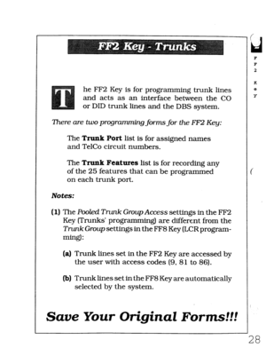 Page 394he FF2 Key is for programming trunk lines 
and acts as an interface between the CO 
or DID trunk lines and the DBS system. 
There are two programming forms for the FF2 Key: 
The Trunk Port list is for assigned names 
and TelCo circuit numbers. 
The Trunk Features list is for recording any 
of the 25 features that can be programmed 
on each trunk port. 
Notes: 
(1) The Pooled Tmk Group Access settings in the FF2 
Key (Trunks’ programming) are different from the 
Trunk Group settings in the FF8 Key (LCR...