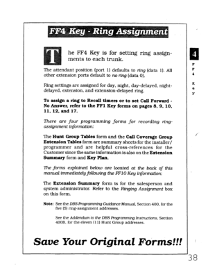 Page 404he FF4 Key is for setting ring assign- 
ments to each trunk. 
The attendant position (port 1) defaults to ring (data 1). All 
other extension ports default to no r-kg (data 0). 
Ring settings are assigned for day, night, day-delayed, night- 
delayed, extension, and extension-delayed ring. 
To assign a ring to Recall timers or to set Call Forward - 
No Answer, refer to the FFl Key forms on pages 8, 9, 10, 
11, 12, and 17. 
There are four programming forms for recording ring- 
assignment information: 
The...