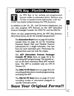 Page 408he FF5 Key is for setting pre-programmed 
feature codes to extension ports. Remooe any 
CO line or pooled trunk information with the 
CONF key before programming the FE5 features. 
In addition to the 
16-, 22-, and 34-button telephones, you 
can also prograxn FF5 features on the AFP (Attendant 
Feature Package) Console, the DSS/72, and the EM/24. 
7here are 
four prtgrm forms for 8F5 Key features. 
AU of these forms are 
for the instakr/pmgrummer: 
TheExtensionKe~formonpage43andthe 
sample form on page...