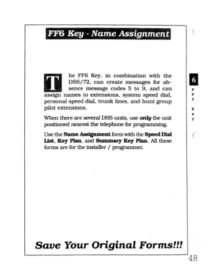 Page 414he FF6 Key, in combination with the 
DSS/72, can create messages for ab- 
sence message codes 5 to 9, and can 
assign names to extensions, system speed dial, 
personal speed dial, trunk lines, and hunt group 
pilot extensions. 
When there are several DSS units, use only the unit 
positioned nearest the telephone for programming. 
Use the Name Assignment formwith the Speed Dial 
I&t, Key Plan, and Summary Key Plaq. All these 
forms are for the installer / programmer. 
13 1 
F 
F 
6 
K 
e 
Y 
( 
Save Your...